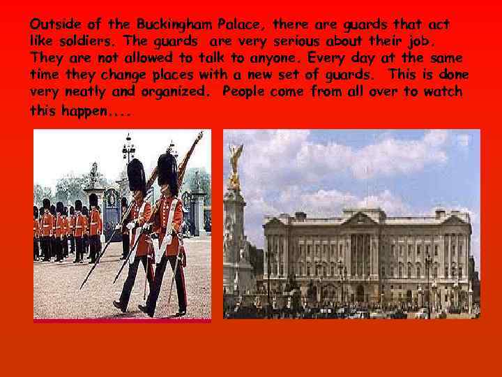 Outside of the Buckingham Palace, there are guards that act like soldiers. The guards