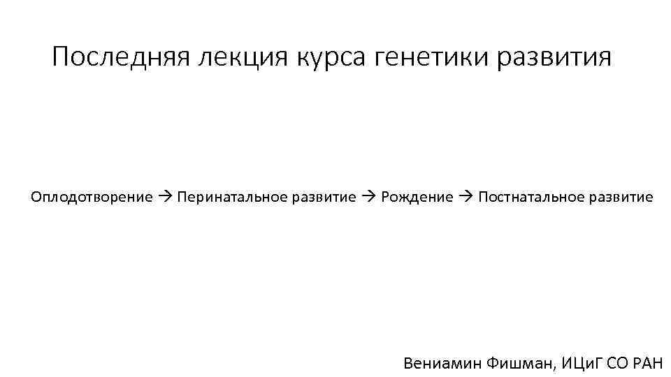 Последняя лекция курса генетики развития Оплодотворение Перинатальное развитие Рождение Постнатальное развитие Вениамин Фишман, ИЦи.