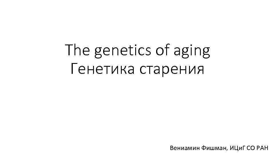 The genetics of aging Генетика старения Вениамин Фишман, ИЦи. Г СО РАН 