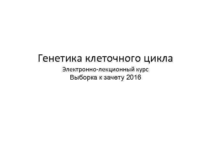 Генетика клеточного цикла Электронно-лекционный курс Выборка к зачету 2016 