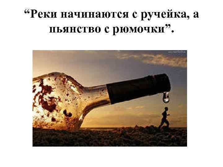 “Реки начинаются с ручейка, а пьянство с рюмочки”. 