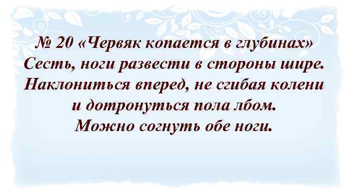 № 20 «Червяк копается в глубинах» Сесть, ноги развести в стороны шире. Наклониться вперед,