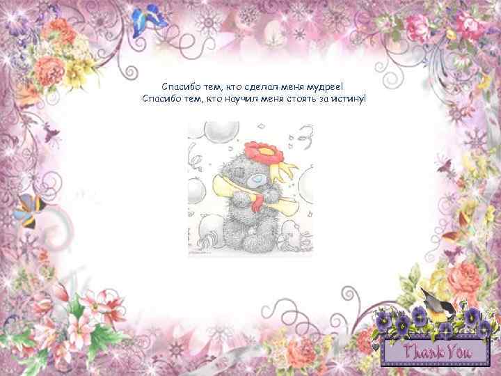 Спасибо тем, кто сделал меня мудрее! Спасибо тем, кто научил меня стоять за истину!