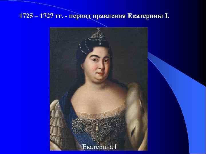 1725 – 1727 гг. - период правления Екатерины I. Екатерина I 