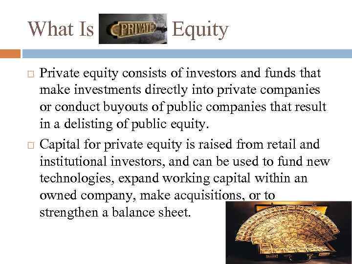 What Is Private Equity Private equity consists of investors and funds that make investments