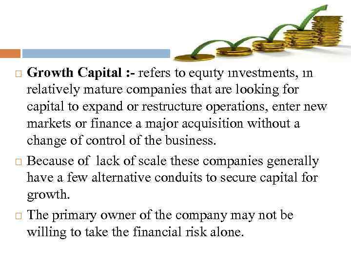  Growth Capital : - refers to equity investments, in relatively mature companies that