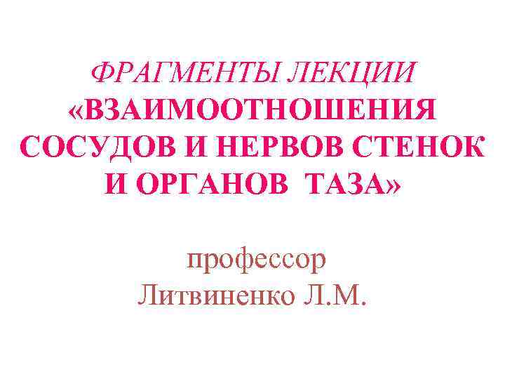 ФРАГМЕНТЫ ЛЕКЦИИ «ВЗАИМООТНОШЕНИЯ СОСУДОВ И НЕРВОВ СТЕНОК И ОРГАНОВ ТАЗА» профессор Литвиненко Л. М.