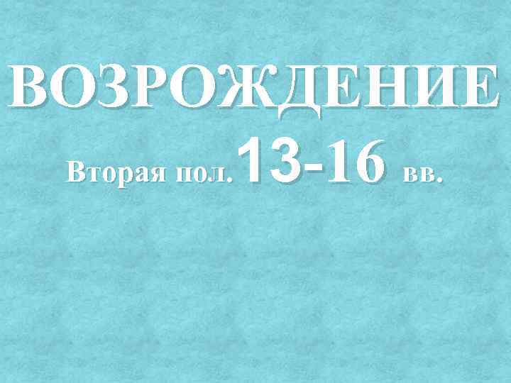 ВОЗРОЖДЕНИЕ Вторая пол. 13 -16 вв. 