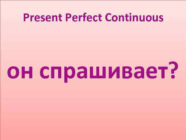 Present Perfect Continuous он спрашивает? 