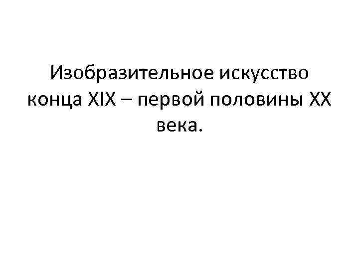 Изобразительное искусство конца ХIX – первой половины ХХ века. 