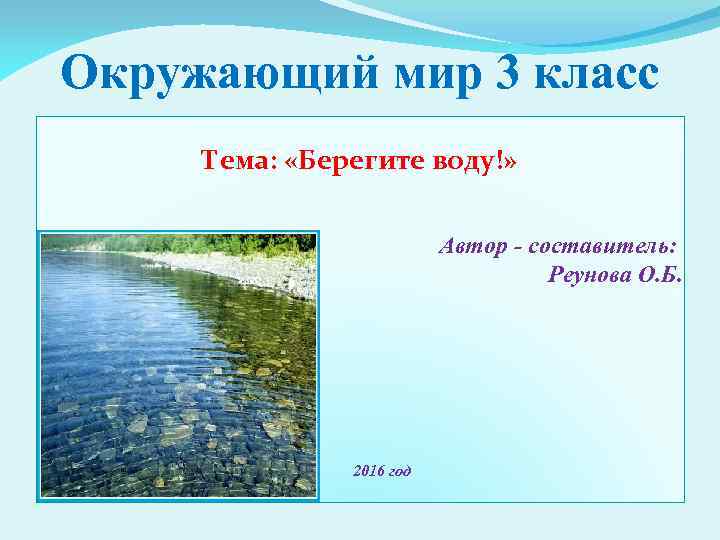 Окружающий мир 3 класс Тема: «Берегите воду!» Автор - составитель: Реунова О. Б. 2016