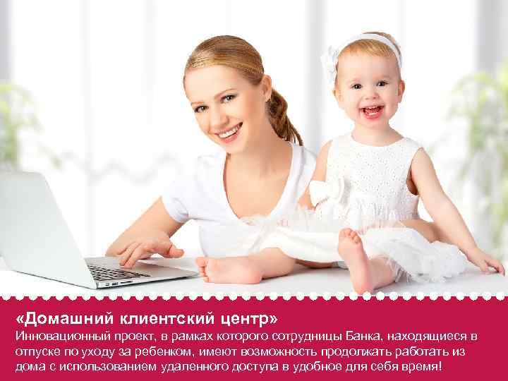  «Домашний клиентский центр» Инновационный проект, в рамках которого сотрудницы Банка, находящиеся в отпуске