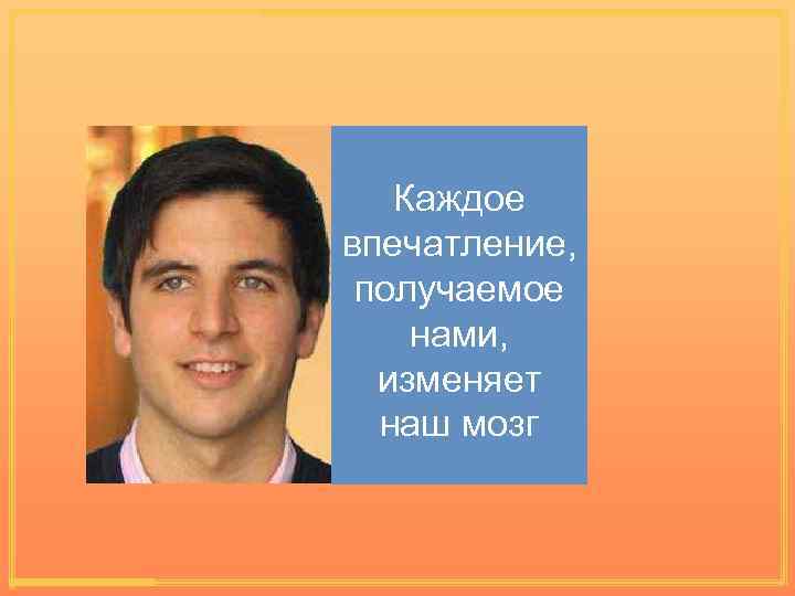 Каждое впечатление, получаемое нами, изменяет наш мозг 
