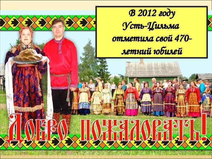 В 2012 году Усть-Цильма отметила свой 470 летний юбилей 