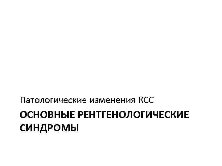 Патологические изменения КСС ОСНОВНЫЕ РЕНТГЕНОЛОГИЧЕСКИЕ СИНДРОМЫ 