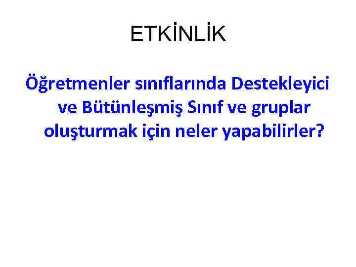 ETKİNLİK Öğretmenler sınıflarında Destekleyici ve Bütünleşmiş Sınıf ve gruplar oluşturmak için neler yapabilirler? 