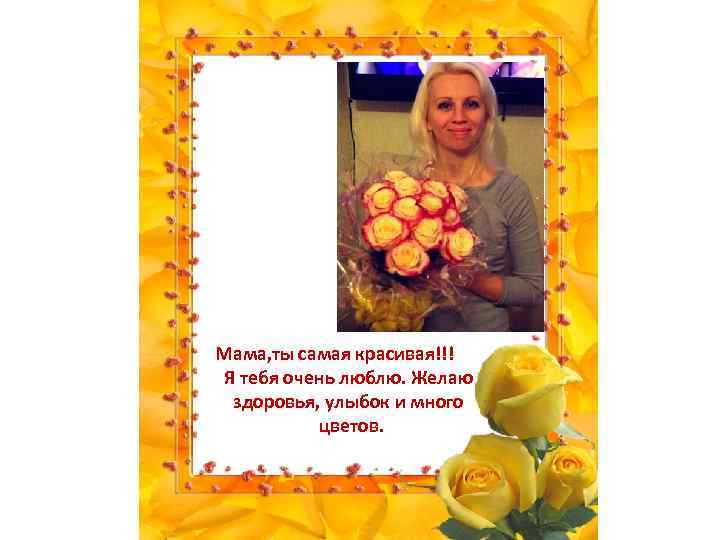 Мама, ты самая красивая!!! Я тебя очень люблю. Желаю здоровья, улыбок и много цветов.