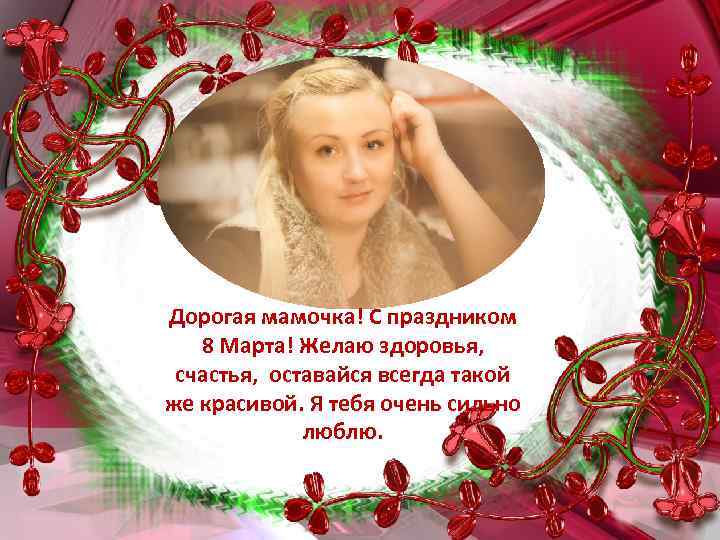 Дорогая мамочка! С праздником 8 Марта! Желаю здоровья, счастья, оставайся всегда такой же красивой.