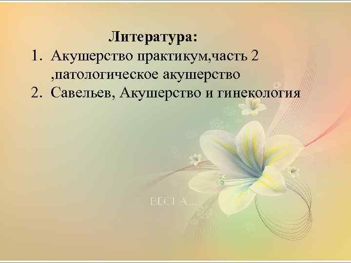  Литература: 1. Акушерство практикум, часть 2 , патологическое акушерство 2. Савельев, Акушерство и