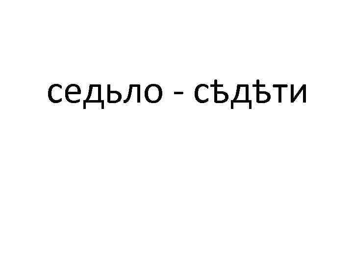 седьло - сѣдѣти 