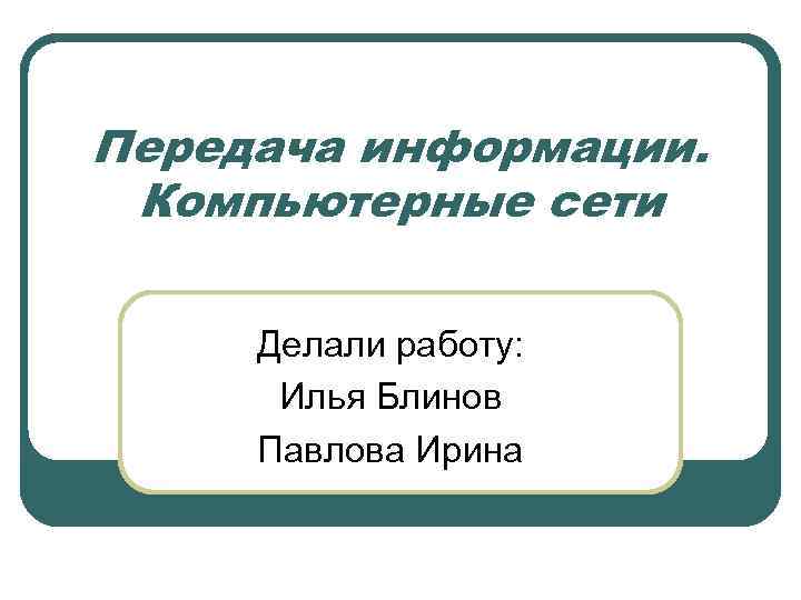 Передача информации. Компьютерные сети Делали работу: Илья Блинов Павлова Ирина 