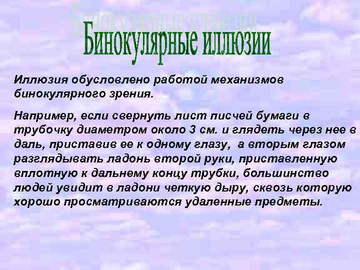 Иллюзия обусловлено работой механизмов бинокулярного зрения. Например, если свернуть лист писчей бумаги в трубочку