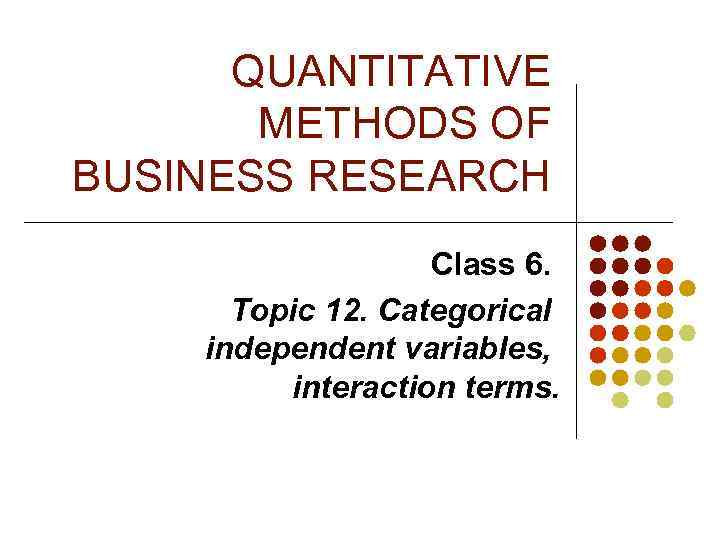 QUANTITATIVE METHODS OF BUSINESS RESEARCH Class 6. Topic 12. Categorical independent variables, interaction terms.