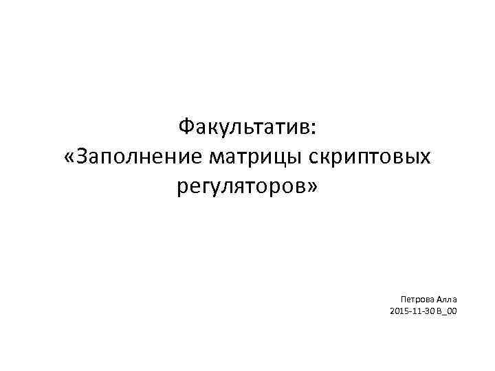 Факультатив: «Заполнение матрицы скриптовых регуляторов» Петрова Алла 2015 -11 -30 В_00 