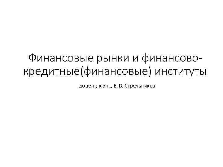 Финансовые рынки и финансовокредитные(финансовые) институты доцент, к. э. н. , Е. В. Стрельников 