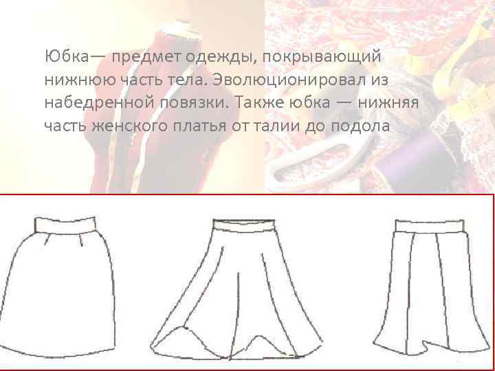 Юбка— предмет одежды, покрывающий нижнюю часть тела. Эволюционировал из набедренной повязки. Также юбка —