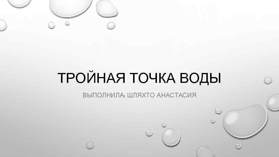 ТРОЙНАЯ ТОЧКА ВОДЫ ВЫПОЛНИЛА: ШЛЯХТО АНАСТАСИЯ 