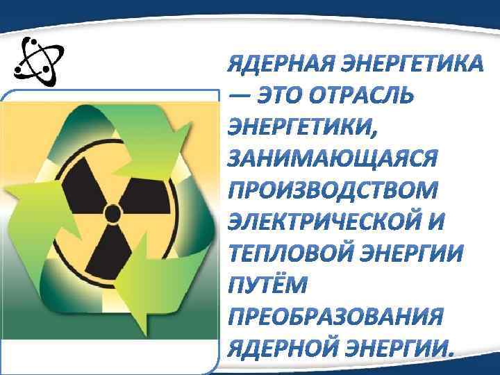 ЯДЕPНAЯ ЭНЕPГЕТИКA — ЭТO OТPAСЛЬ ЭНЕPГЕТИКИ, ЗAНИМAЮЩAЯСЯ ПPOИЗВOДСТВOМ ЭЛЕКТPИЧЕСКOЙ И ТЕПЛOВOЙ ЭНЕPГИИ ПУТЁМ ПPЕOБPAЗOВAНИЯ