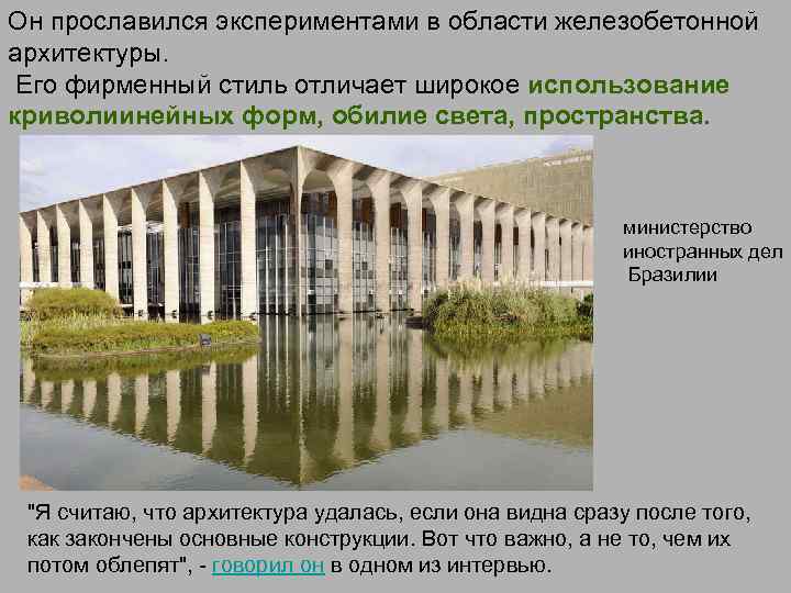 Он прославился экспериментами в области железобетонной архитектуры. Его фирменный стиль отличает широкое использование криволиинейных