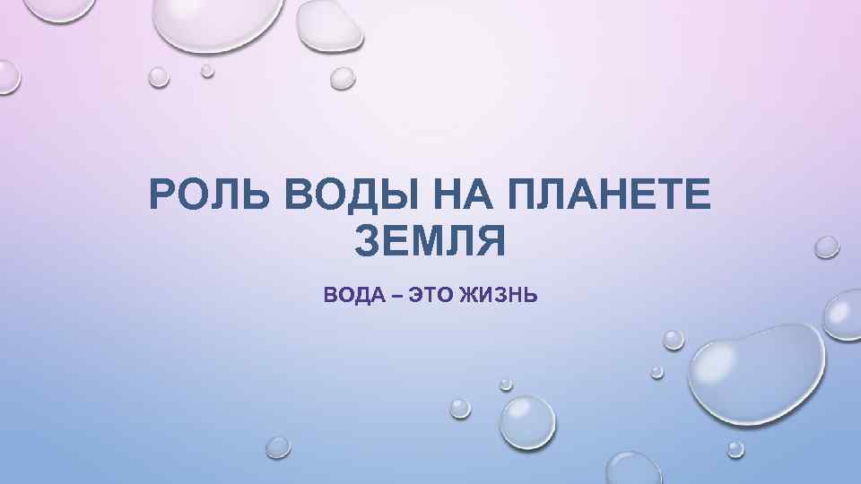 РОЛЬ ВОДЫ НА ПЛАНЕТЕ ЗЕМЛЯ ВОДА – ЭТО ЖИЗНЬ 