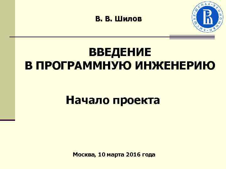 В. В. Шилов ВВЕДЕНИЕ В ПРОГРАММНУЮ ИНЖЕНЕРИЮ Начало проекта Москва, 10 марта 2016 года