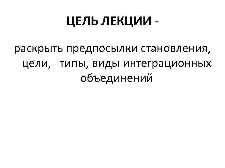 ЦЕЛЬ ЛЕКЦИИ раскрыть предпосылки становления, цели, типы, виды интеграционных объединений 