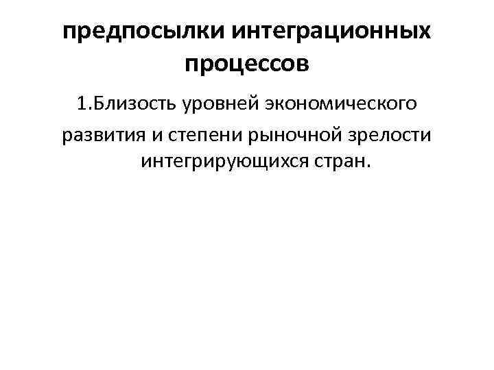 предпосылки интеграционных процессов 1. Близость уровней экономического развития и степени рыночной зрелости интегрирующихся стран.