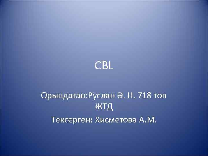 CBL Орындаған: Руслан Ә. Н. 718 топ ЖТД Тексерген: Хисметова А. М. 