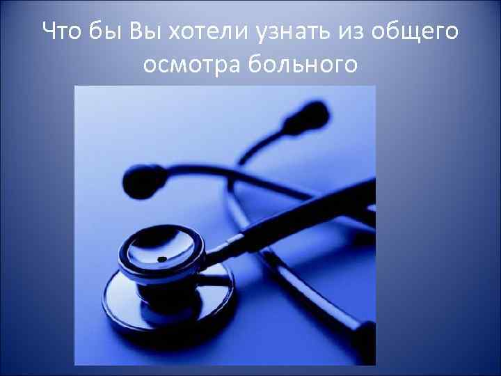 Что бы Вы хотели узнать из общего осмотра больного 