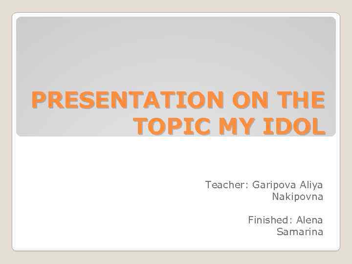 PRESENTATION ON THE TOPIC MY IDOL Teacher: Garipova Aliya Nakipovna Finished: Alena Samarinа 