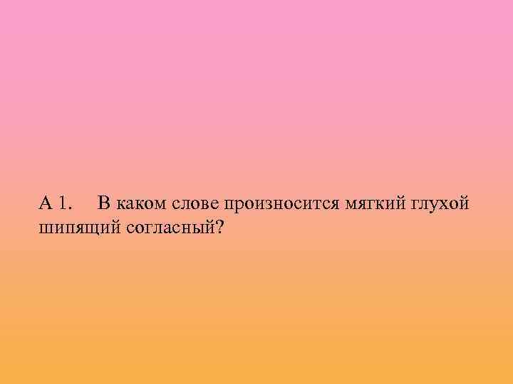 А 1. В каком слове произносится мягкий глухой шипящий согласный? 