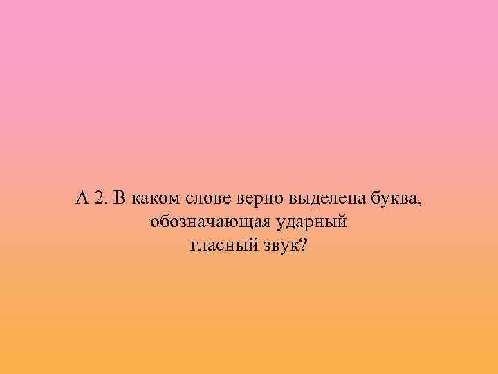 А 2. В каком слове верно выделена буква, обозначающая ударный гласный звук? 