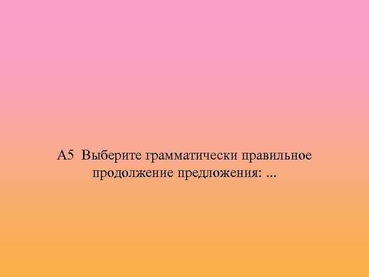 А 5 Выберите грамматически правильное продолжение предложения: . . . 