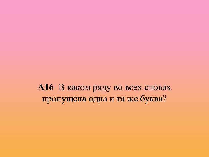 А 16 В каком ряду во всех словах пропущена одна и та же буква?