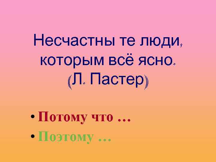 Несчастны те люди, которым всё ясно. (Л. Пастер) • Потому что … • Поэтому