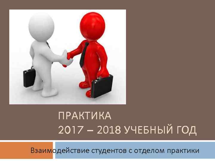 ПРАКТИКА 2017 – 2018 УЧЕБНЫЙ ГОД Взаимодействие студентов с отделом практики 