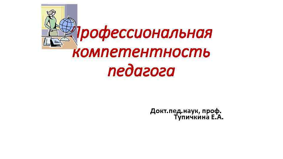 Профессиональная компетентность педагога Докт. пед. наук, проф. Тупичкина Е. А. 