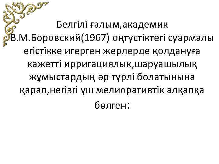 Белгілі ғалым, академик В. М. Боровский(1967) оңтүстіктегі суармалы егістікке игерген жерлерде қолдануға қажетті ирригациялық,