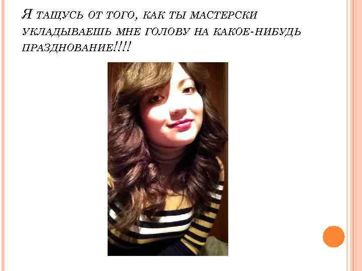 Я ТАЩУСЬ ОТ ТОГО, КАК ТЫ МАСТЕРСКИ УКЛАДЫВАЕШЬ МНЕ ГОЛОВУ НА КАКОЕ-НИБУДЬ ПРАЗДНОВАНИЕ!!!! 