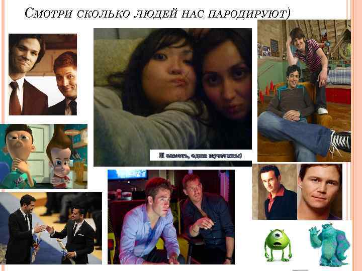 СМОТРИ СКОЛЬКО ЛЮДЕЙ НАС ПАРОДИРУЮТ) И заметь, одни мужчины) 